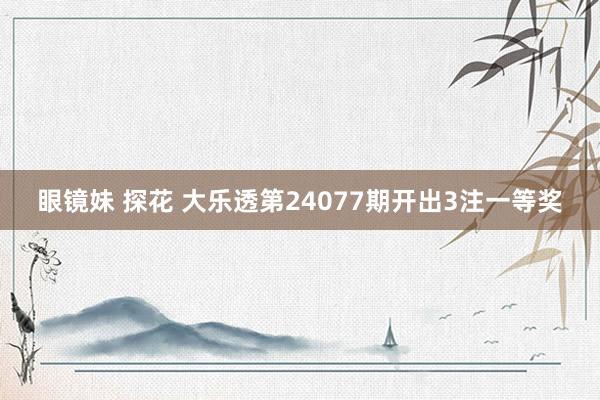 眼镜妹 探花 大乐透第24077期开出3注一等奖