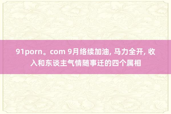 91porn。com 9月络续加油, 马力全开, 收入和东谈主气情随事迁的四个属相