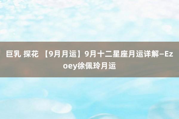 巨乳 探花 【9月月运】9月十二星座月运详解—Ezoey徐佩玲月运