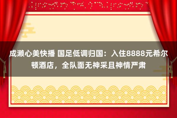 成濑心美快播 国足低调归国：入住8888元希尔顿酒店，全队面无神采且神情严肃