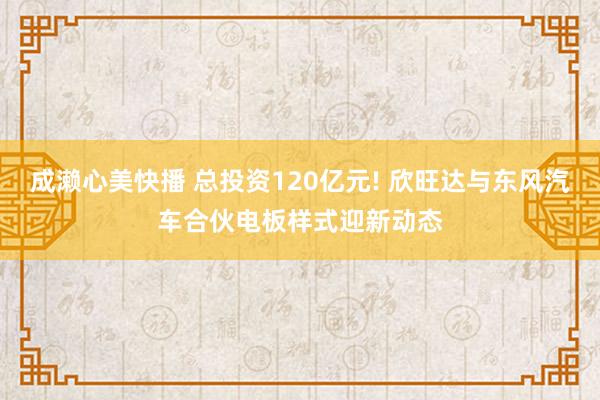 成濑心美快播 总投资120亿元! 欣旺达与东风汽车合伙电板样式迎新动态