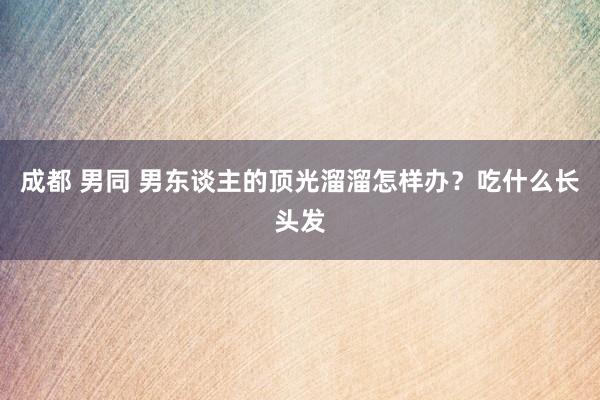 成都 男同 男东谈主的顶光溜溜怎样办？吃什么长头发