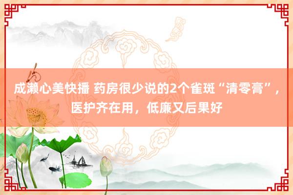 成濑心美快播 药房很少说的2个雀斑“清零膏”，医护齐在用，低廉又后果好