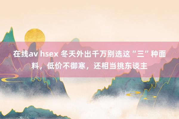 在线av hsex 冬天外出千万别选这“三”种面料，低价不御寒，还相当挑东谈主