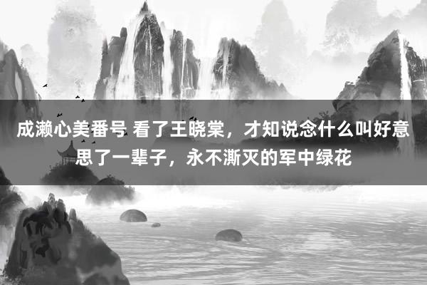 成濑心美番号 看了王晓棠，才知说念什么叫好意思了一辈子，永不澌灭的军中绿花