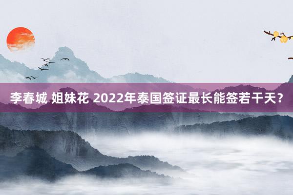 李春城 姐妹花 2022年泰国签证最长能签若干天？