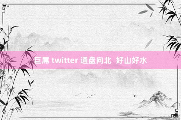 巨屌 twitter 通盘向北  好山好水