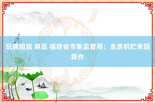 玩偶姐姐 麻豆 福建省市集监管局：圭表积贮来回算作