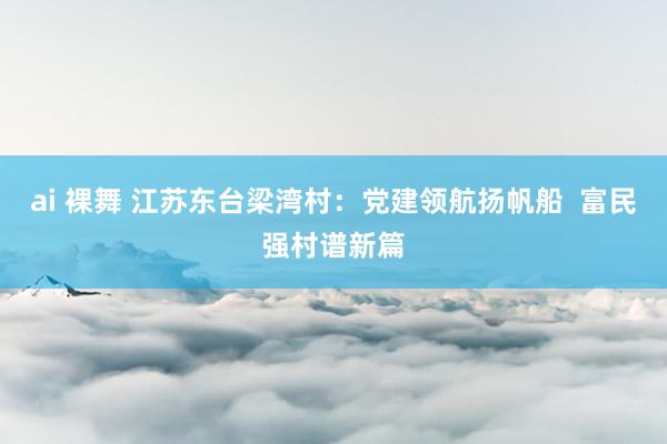 ai 裸舞 江苏东台梁湾村：党建领航扬帆船  富民强村谱新篇