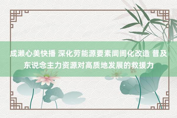 成濑心美快播 深化劳能源要素阛阓化改造 普及东说念主力资源对高质地发展的救援力