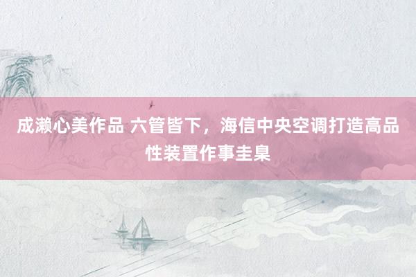 成濑心美作品 六管皆下，海信中央空调打造高品性装置作事圭臬