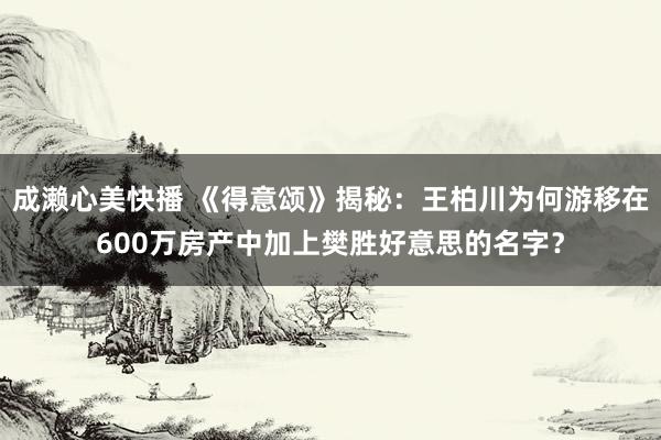 成濑心美快播 《得意颂》揭秘：王柏川为何游移在600万房产中加上樊胜好意思的名字？