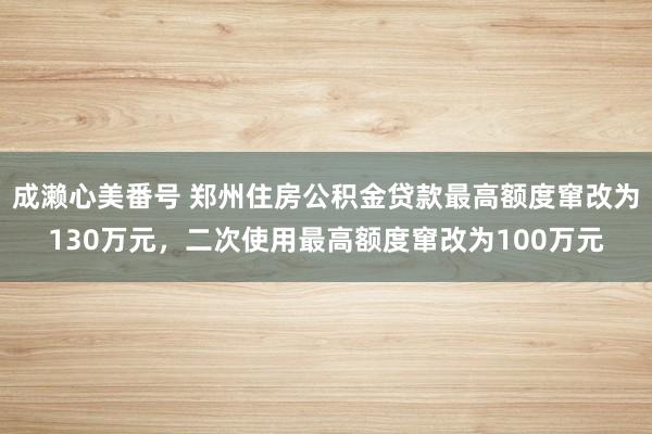 成濑心美番号 郑州住房公积金贷款最高额度窜改为130万元，二次使用最高额度窜改为100万元