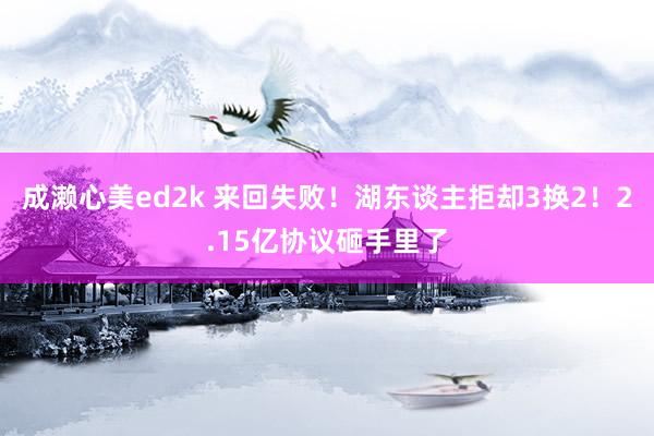 成濑心美ed2k 来回失败！湖东谈主拒却3换2！2.15亿协议砸手里了