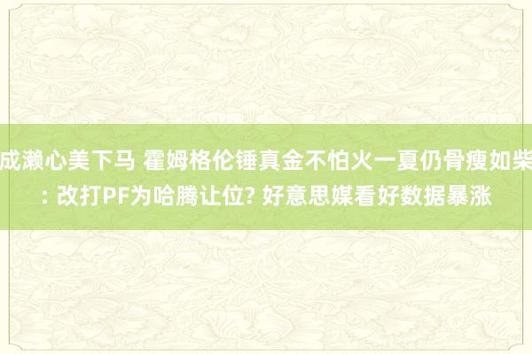 成濑心美下马 霍姆格伦锤真金不怕火一夏仍骨瘦如柴: 改打PF为哈腾让位? 好意思媒看好数据暴涨