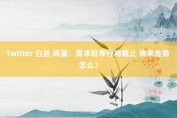 twitter 白丝 鸡蛋：需求旺季行将截止 将来走势怎么？