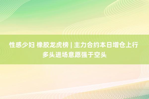 性感少妇 橡胶龙虎榜 | 主力合约本日增仓上行 多头进场意愿强于空头