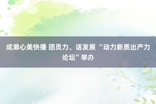 成濑心美快播 团员力、话发展 “动力新质出产力论坛”举办