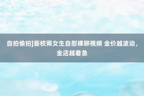 自拍偷拍]藝校兩女生自慰裸聊視頻 金价越波动，金店越着急