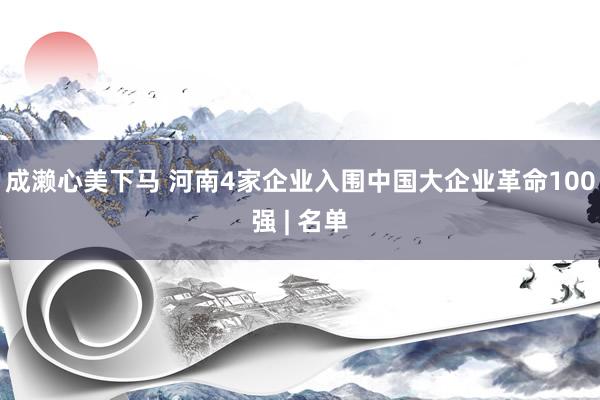 成濑心美下马 河南4家企业入围中国大企业革命100强 | 名单