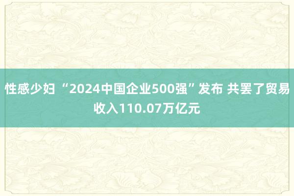 性感少妇 “2024中国企业500强”发布 共罢了贸易收入110.07万亿元