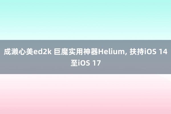 成濑心美ed2k 巨魔实用神器Helium， 扶持iOS 14至iOS 17