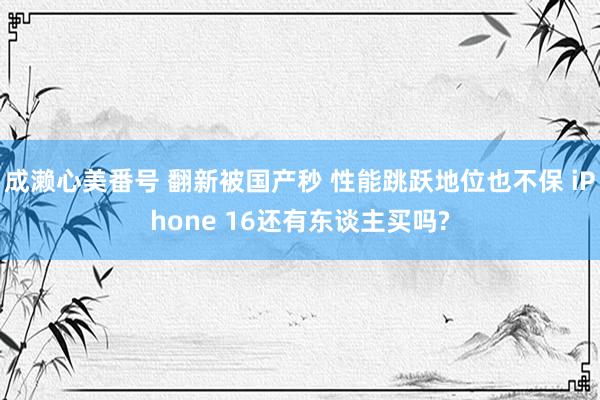 成濑心美番号 翻新被国产秒 性能跳跃地位也不保 iPhone 16还有东谈主买吗?