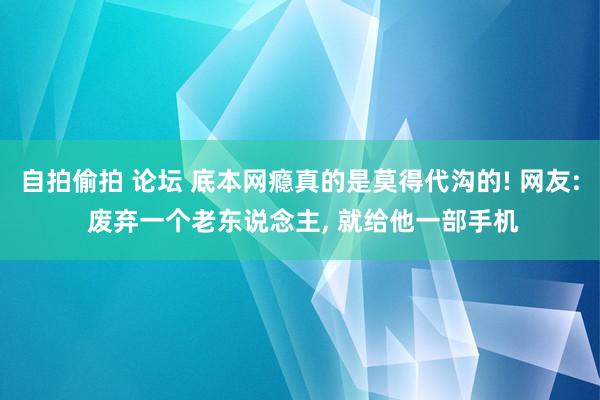 自拍偷拍 论坛 底本网瘾真的是莫得代沟的! 网友: 废弃一个老东说念主, 就给他一部手机