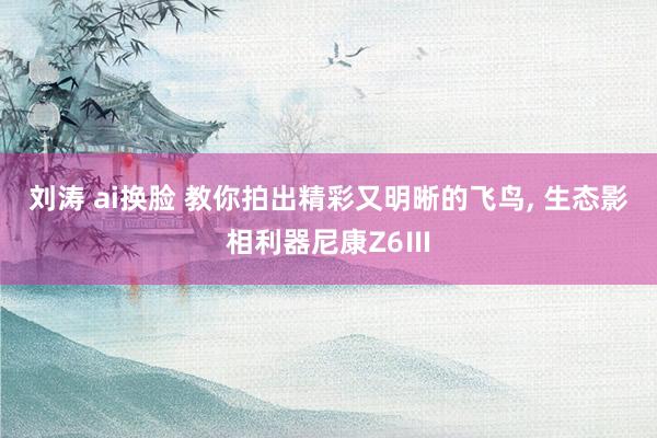 刘涛 ai换脸 教你拍出精彩又明晰的飞鸟， 生态影相利器尼康Z6Ⅲ