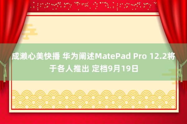 成濑心美快播 华为阐述MatePad Pro 12.2将于各人推出 定档9月19日