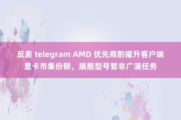 反差 telegram AMD 优先商酌擢升客户端显卡市集份额，旗舰型号暂非广漠任务