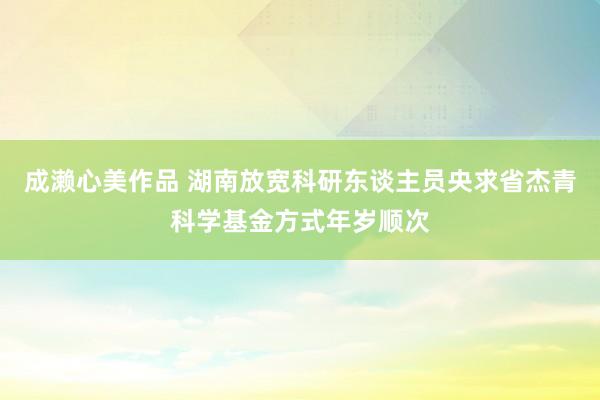 成濑心美作品 湖南放宽科研东谈主员央求省杰青科学基金方式年岁顺次