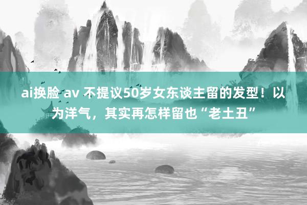 ai换脸 av 不提议50岁女东谈主留的发型！以为洋气，其实再怎样留也“老土丑”