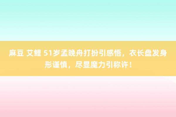 麻豆 艾鲤 51岁孟晚舟打扮引感悟，衣长盘发身形谨慎，尽显魔力引称许！