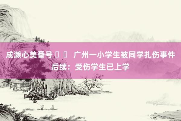 成濑心美番号 		 广州一小学生被同学扎伤事件后续：受伤学生已上学