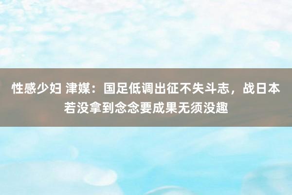 性感少妇 津媒：国足低调出征不失斗志，战日本若没拿到念念要成果无须没趣