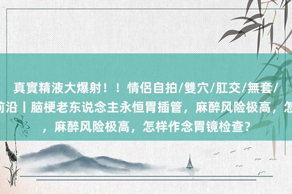 真實精液大爆射！！情侶自拍/雙穴/肛交/無套/大量噴精 健康最前沿丨脑梗老东说念主永恒胃插管，麻醉风险极高，怎样作念胃镜检查？