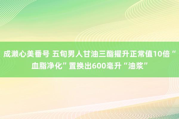 成濑心美番号 五旬男人甘油三酯擢升正常值10倍“血脂净化”置换出600毫升“油浆”