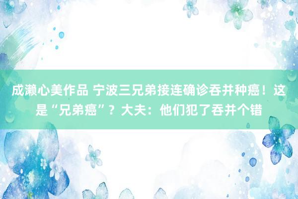 成濑心美作品 宁波三兄弟接连确诊吞并种癌！这是“兄弟癌”？大夫：他们犯了吞并个错