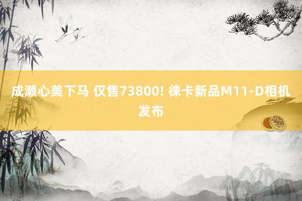 成濑心美下马 仅售73800! 徕卡新品M11-D相机发布