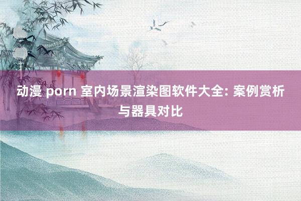 动漫 porn 室内场景渲染图软件大全: 案例赏析与器具对比