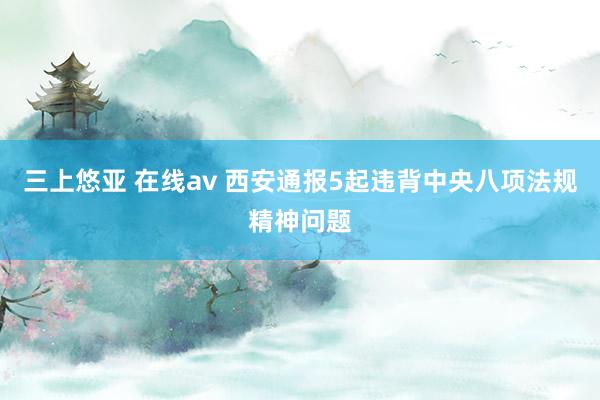 三上悠亚 在线av 西安通报5起违背中央八项法规精神问题