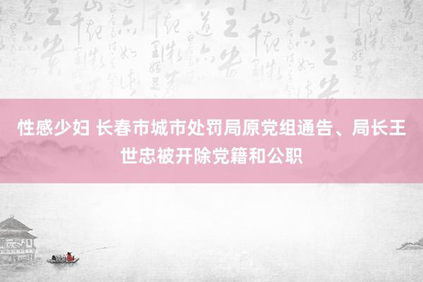 性感少妇 长春市城市处罚局原党组通告、局长王世忠被开除党籍和公职