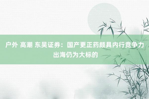 户外 高潮 东吴证券：国产更正药颇具内行竞争力 出海仍为大标的