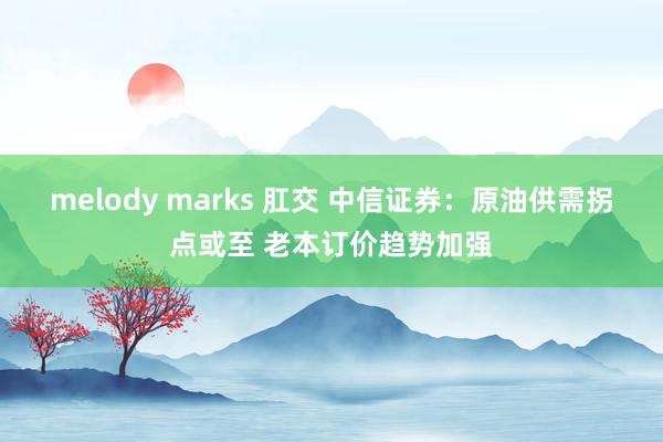 melody marks 肛交 中信证券：原油供需拐点或至 老本订价趋势加强