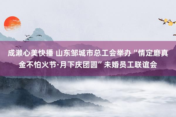 成濑心美快播 山东邹城市总工会举办“情定磨真金不怕火节·月下庆团圆”未婚员工联谊会