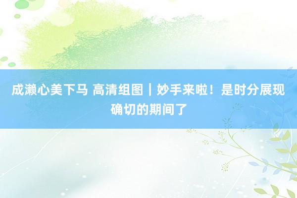 成濑心美下马 高清组图｜妙手来啦！是时分展现确切的期间了