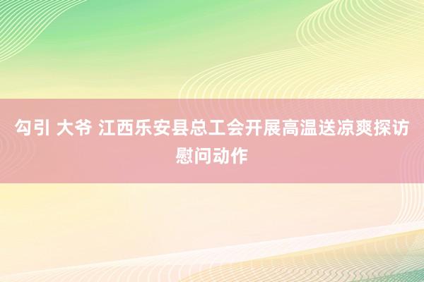 勾引 大爷 江西乐安县总工会开展高温送凉爽探访慰问动作