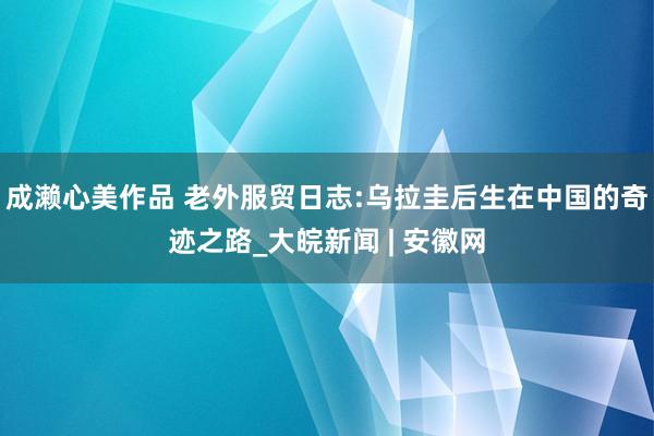 成濑心美作品 老外服贸日志:乌拉圭后生在中国的奇迹之路_大皖新闻 | 安徽网