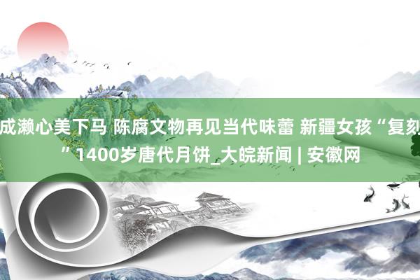 成濑心美下马 陈腐文物再见当代味蕾 新疆女孩“复刻”1400岁唐代月饼_大皖新闻 | 安徽网